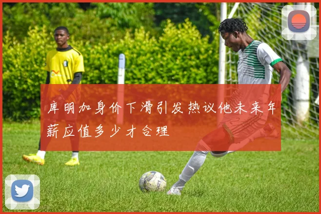 库明加身价下滑引发热议他未来年薪应值多少才合理